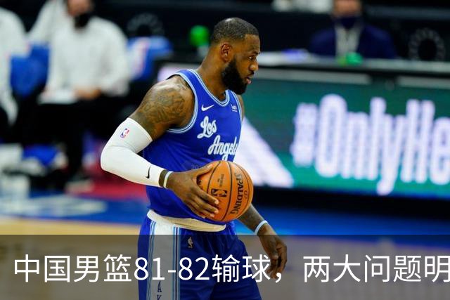 中国男篮81-82输球，两大问题明显，球员评分出炉：焦泊乔9.5分邹阳3.5分